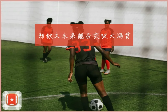 郑钦文未来能否突破大满贯