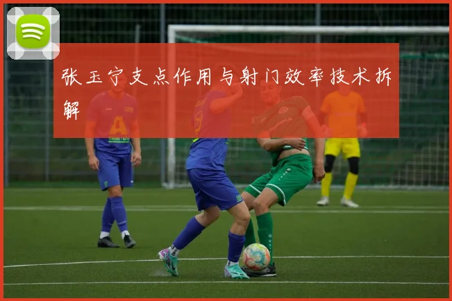 张玉宁支点作用与射门效率技术拆解