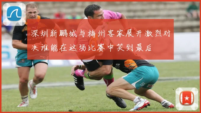 深圳新鹏城与梅州客家展开激烈对决谁能在这场比赛中笑到最后