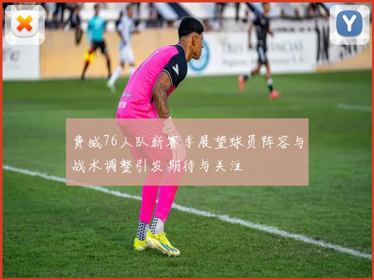 费城76人队新赛季展望球员阵容与战术调整引发期待与关注