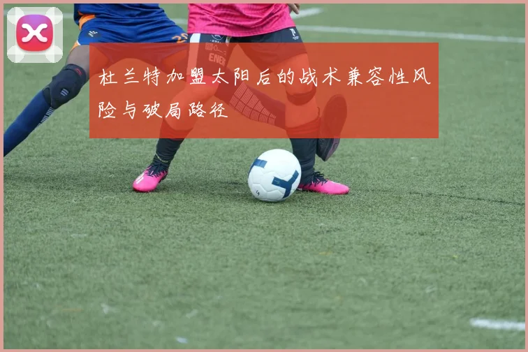 杜兰特加盟太阳后的战术兼容性风险与破局路径