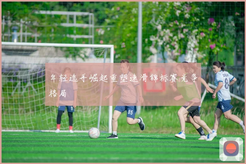 年轻选手崛起重塑速滑锦标赛竞争格局