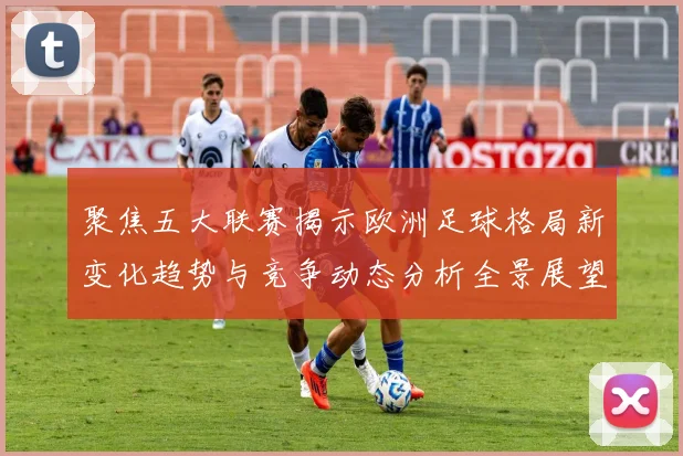 聚焦五大联赛揭示欧洲足球格局新变化趋势与竞争动态分析全景展望