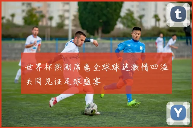 世界杯热潮席卷全球球迷激情四溢共同见证足球盛宴