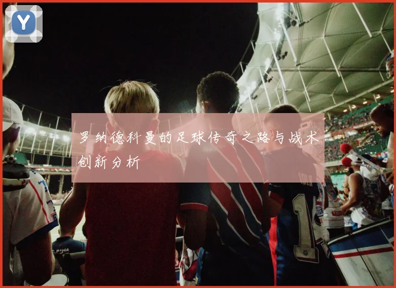 罗纳德科曼的足球传奇之路与战术创新分析