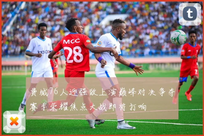 费城76人迎强敌上演巅峰对决争夺赛季荣耀焦点大战即将打响