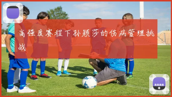 高强度赛程下孙颖莎的伤病管理挑战