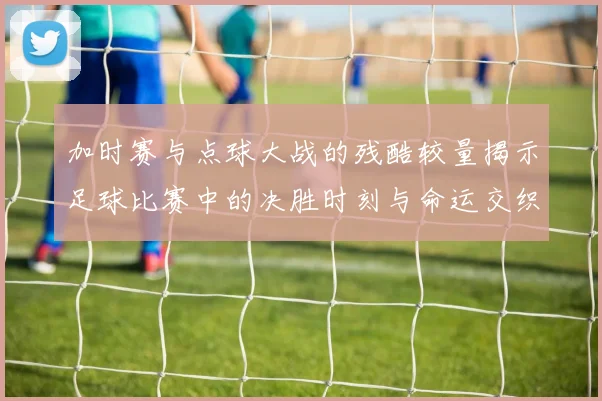 加时赛与点球大战的残酷较量揭示足球比赛中的决胜时刻与命运交织