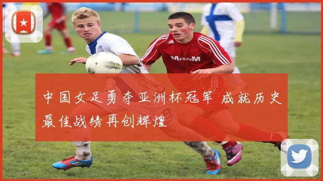 中国女足勇夺亚洲杯冠军 成就历史最佳战绩再创辉煌