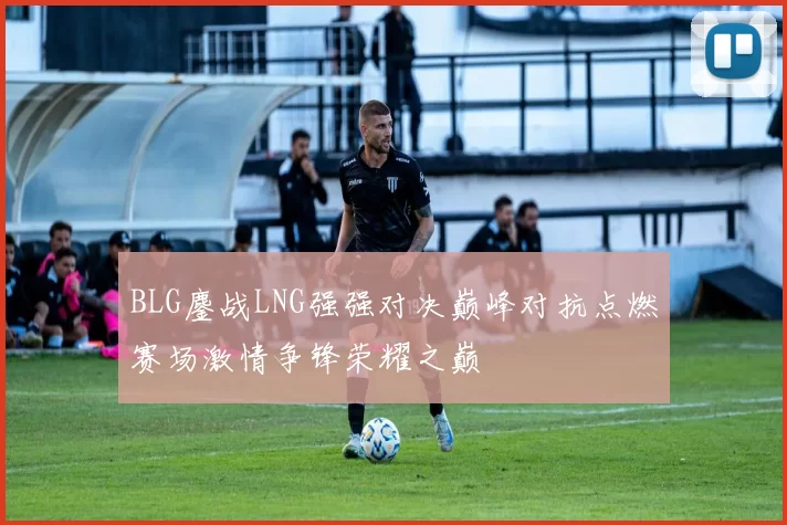 BLG鏖战LNG强强对决巅峰对抗点燃赛场激情争锋荣耀之巅